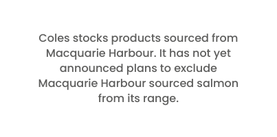Coles stocks products sourced from Macquarie Harbour It has not yet announced plans to exclude Macquarie Harbour sourced salmon from its range